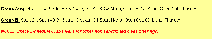 Text Box: Group A: Sport 21-40-X, Scale, AB & CX Hydro, AB & CX Mono, Cracker, G1 Sport, Open Cat, Thunder

Group B: Sport 21, Sport 40, X, Scale, Cracker, G1 Sport Hydro, Open Cat, CX Mono, Thunder

NOTE: Check Individual Club Flyers for other non sanctioned class offerings.

